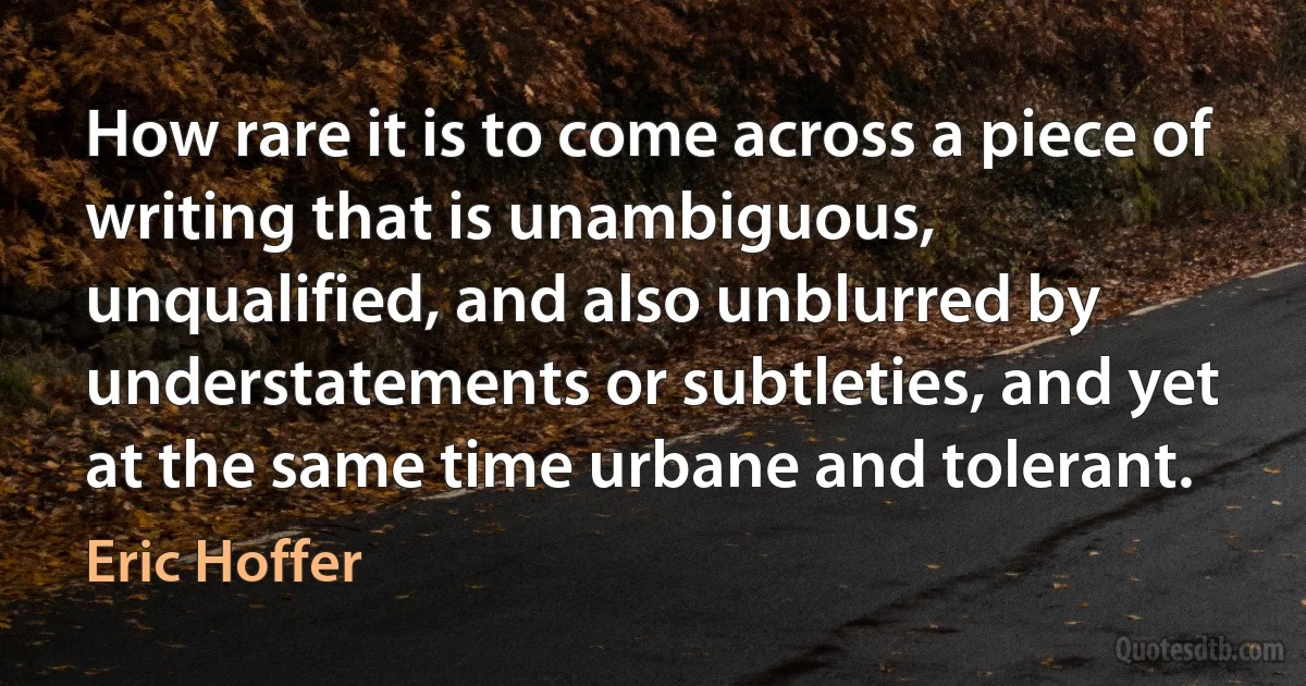 How rare it is to come across a piece of writing that is unambiguous, unqualified, and also unblurred by understatements or subtleties, and yet at the same time urbane and tolerant. (Eric Hoffer)