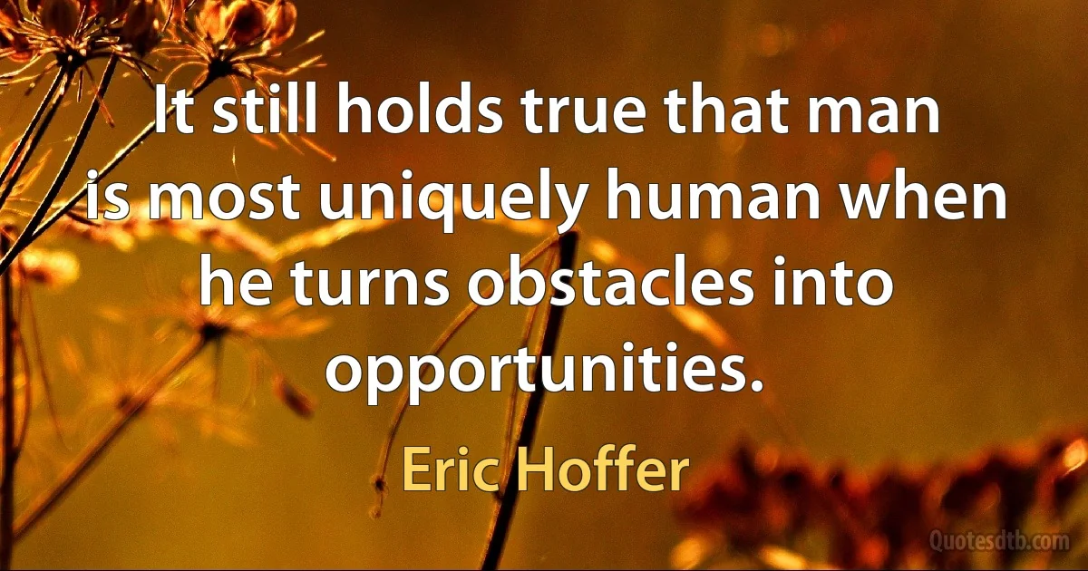 It still holds true that man is most uniquely human when he turns obstacles into opportunities. (Eric Hoffer)