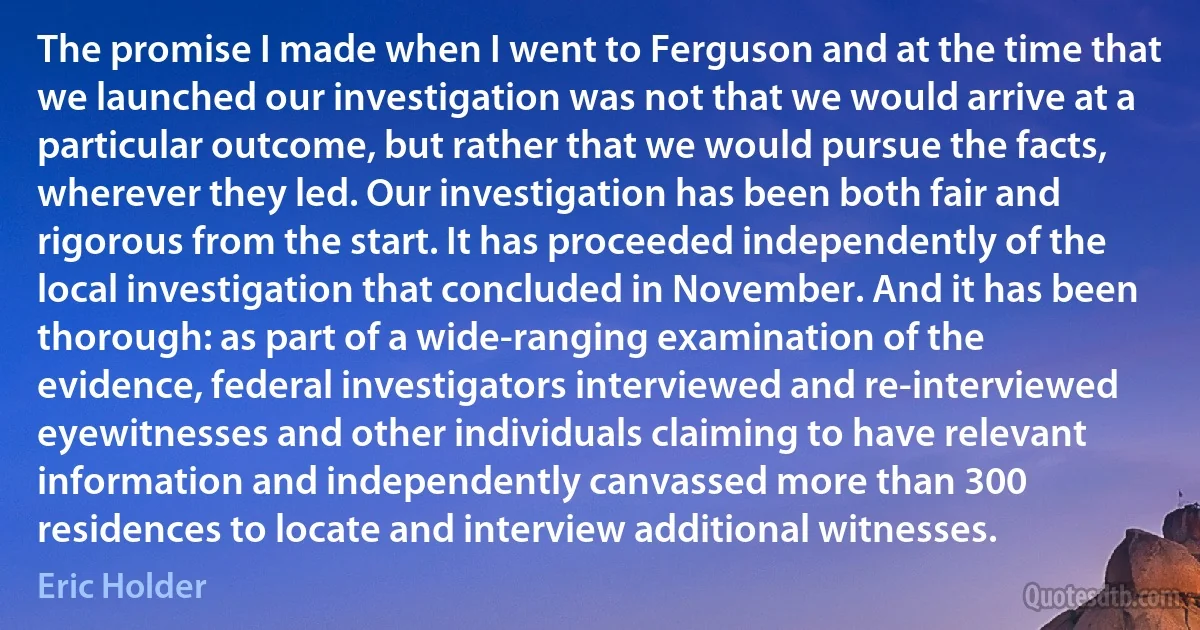 The promise I made when I went to Ferguson and at the time that we launched our investigation was not that we would arrive at a particular outcome, but rather that we would pursue the facts, wherever they led. Our investigation has been both fair and rigorous from the start. It has proceeded independently of the local investigation that concluded in November. And it has been thorough: as part of a wide-ranging examination of the evidence, federal investigators interviewed and re-interviewed eyewitnesses and other individuals claiming to have relevant information and independently canvassed more than 300 residences to locate and interview additional witnesses. (Eric Holder)