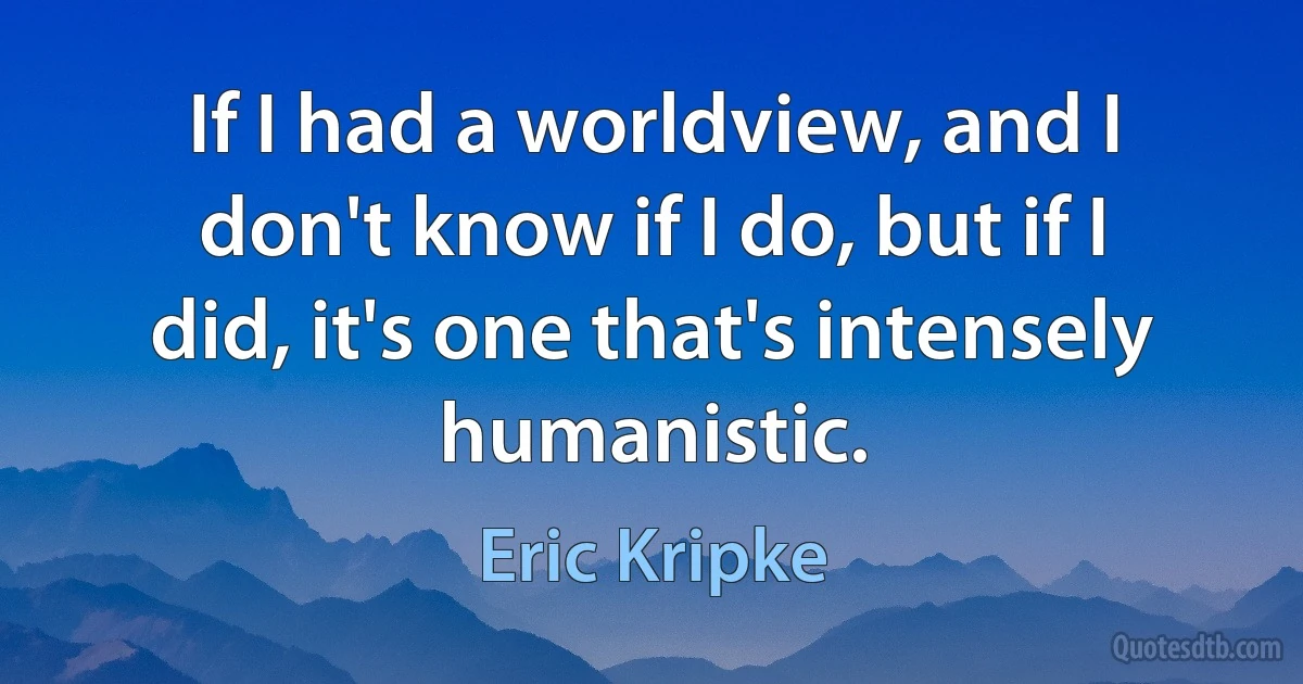 If I had a worldview, and I don't know if I do, but if I did, it's one that's intensely humanistic. (Eric Kripke)