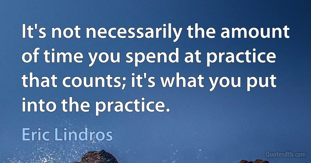 It's not necessarily the amount of time you spend at practice that counts; it's what you put into the practice. (Eric Lindros)