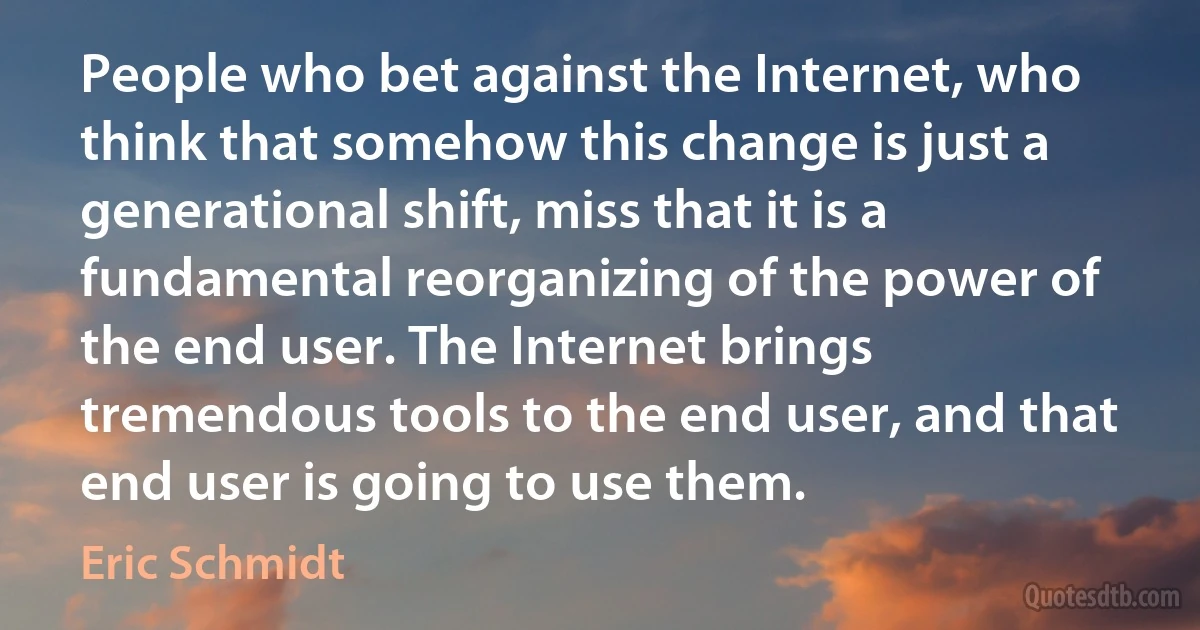 People who bet against the Internet, who think that somehow this change is just a generational shift, miss that it is a fundamental reorganizing of the power of the end user. The Internet brings tremendous tools to the end user, and that end user is going to use them. (Eric Schmidt)