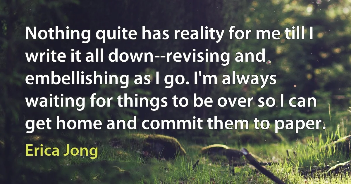 Nothing quite has reality for me till I write it all down--revising and embellishing as I go. I'm always waiting for things to be over so I can get home and commit them to paper. (Erica Jong)