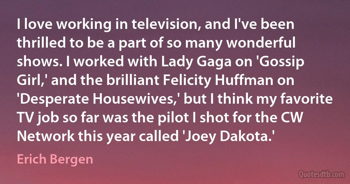 I love working in television, and I've been thrilled to be a part of so many wonderful shows. I worked with Lady Gaga on 'Gossip Girl,' and the brilliant Felicity Huffman on 'Desperate Housewives,' but I think my favorite TV job so far was the pilot I shot for the CW Network this year called 'Joey Dakota.' (Erich Bergen)