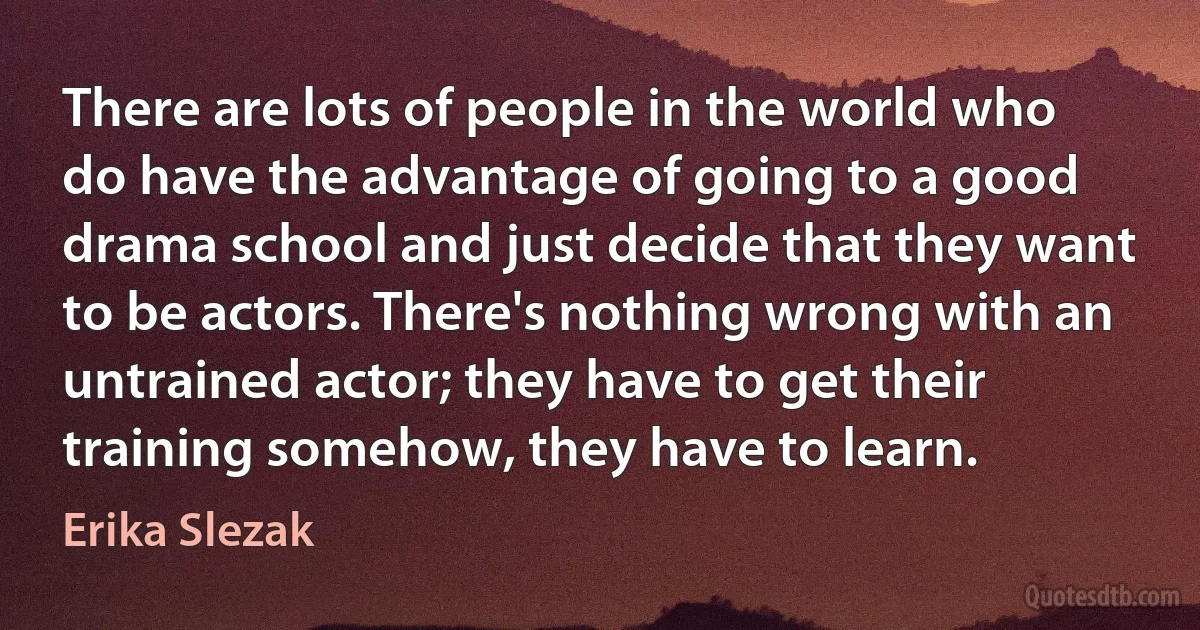 There are lots of people in the world who do have the advantage of going to a good drama school and just decide that they want to be actors. There's nothing wrong with an untrained actor; they have to get their training somehow, they have to learn. (Erika Slezak)