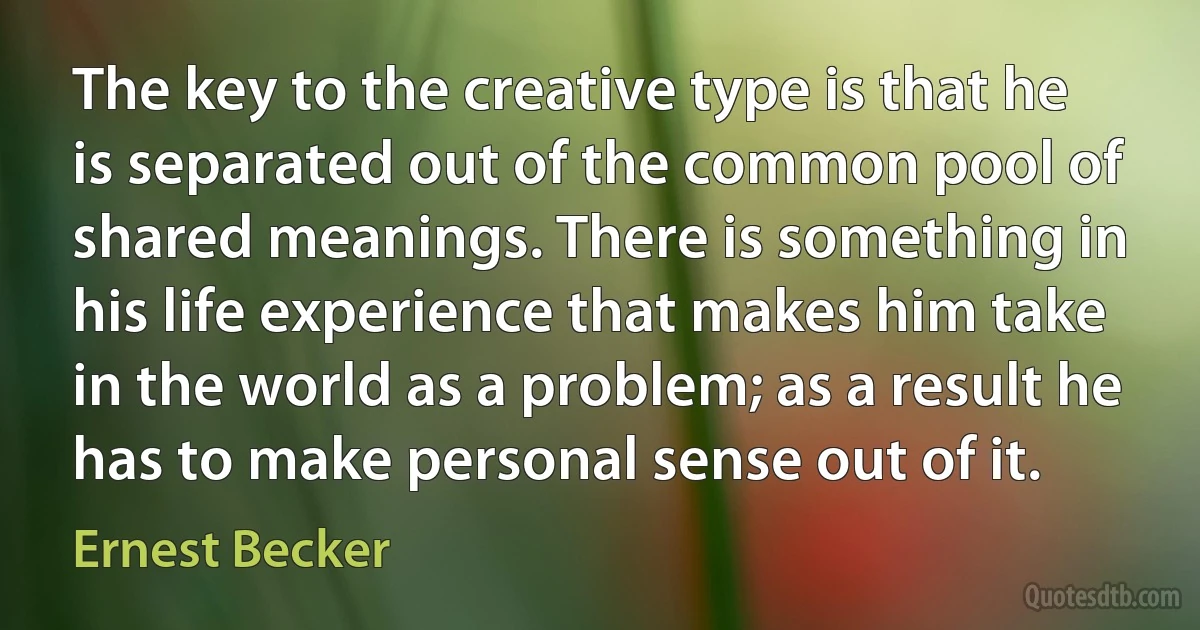 The key to the creative type is that he is separated out of the common pool of shared meanings. There is something in his life experience that makes him take in the world as a problem; as a result he has to make personal sense out of it. (Ernest Becker)