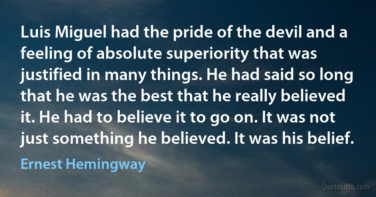 Luis Miguel had the pride of the devil and a feeling of absolute superiority that was justified in many things. He had said so long that he was the best that he really believed it. He had to believe it to go on. It was not just something he believed. It was his belief. (Ernest Hemingway)