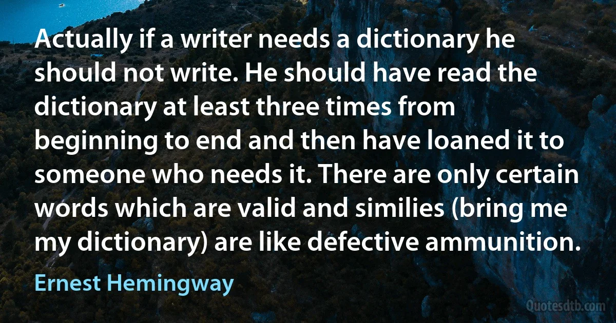 Actually if a writer needs a dictionary he should not write. He should have read the dictionary at least three times from beginning to end and then have loaned it to someone who needs it. There are only certain words which are valid and similies (bring me my dictionary) are like defective ammunition. (Ernest Hemingway)