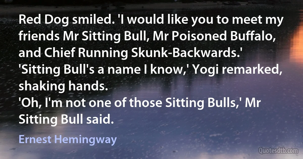 Red Dog smiled. 'I would like you to meet my friends Mr Sitting Bull, Mr Poisoned Buffalo, and Chief Running Skunk-Backwards.'
'Sitting Bull's a name I know,' Yogi remarked, shaking hands.
'Oh, I'm not one of those Sitting Bulls,' Mr Sitting Bull said. (Ernest Hemingway)