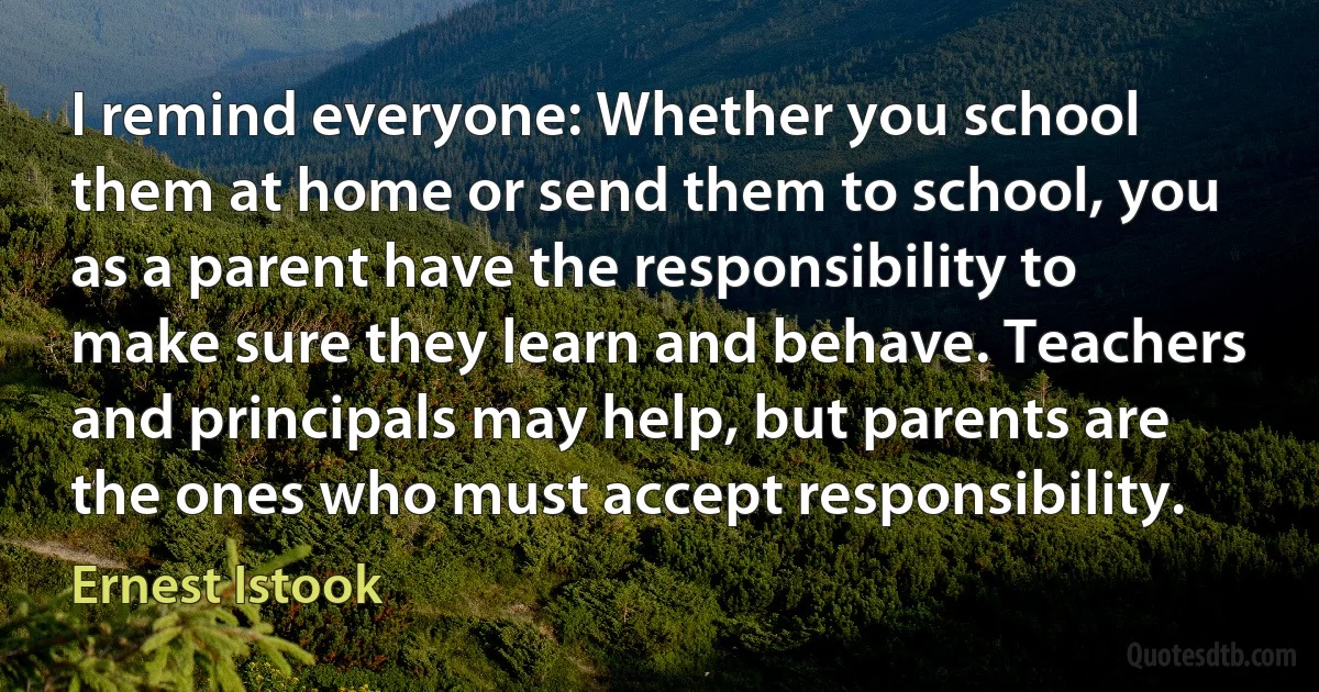 I remind everyone: Whether you school them at home or send them to school, you as a parent have the responsibility to make sure they learn and behave. Teachers and principals may help, but parents are the ones who must accept responsibility. (Ernest Istook)