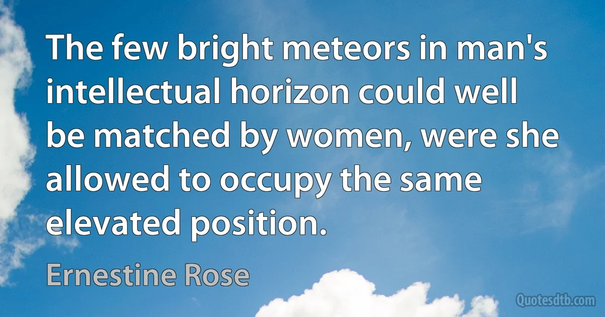 The few bright meteors in man's intellectual horizon could well be matched by women, were she allowed to occupy the same elevated position. (Ernestine Rose)