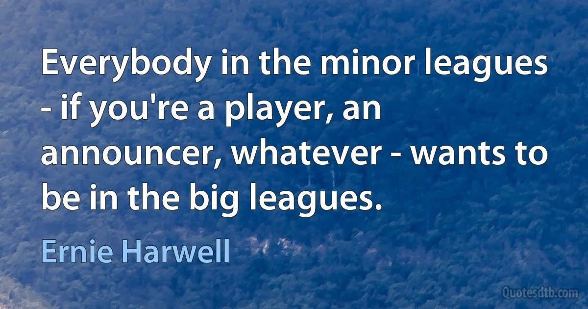 Everybody in the minor leagues - if you're a player, an announcer, whatever - wants to be in the big leagues. (Ernie Harwell)