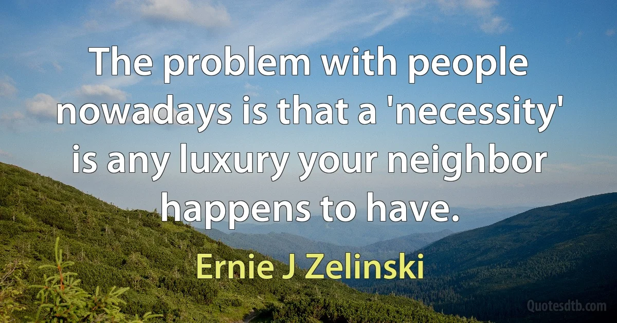 The problem with people nowadays is that a 'necessity' is any luxury your neighbor happens to have. (Ernie J Zelinski)