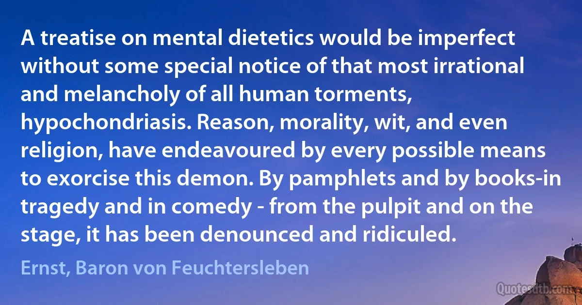 A treatise on mental dietetics would be imperfect without some special notice of that most irrational and melancholy of all human torments, hypochondriasis. Reason, morality, wit, and even religion, have endeavoured by every possible means to exorcise this demon. By pamphlets and by books-in tragedy and in comedy - from the pulpit and on the stage, it has been denounced and ridiculed. (Ernst, Baron von Feuchtersleben)