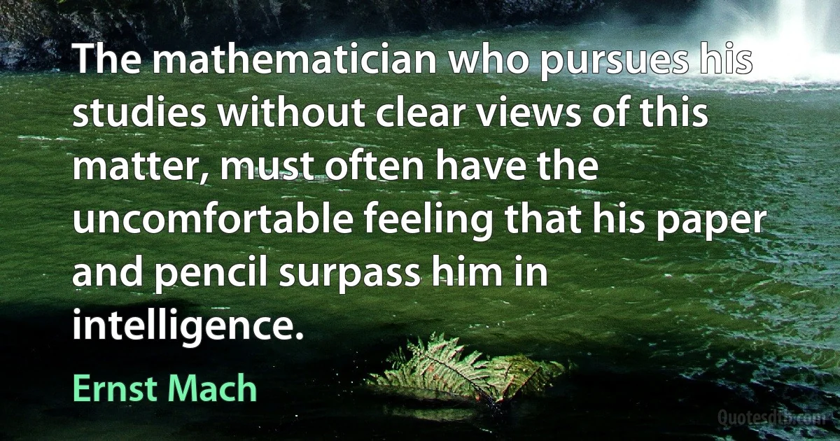 The mathematician who pursues his studies without clear views of this matter, must often have the uncomfortable feeling that his paper and pencil surpass him in intelligence. (Ernst Mach)