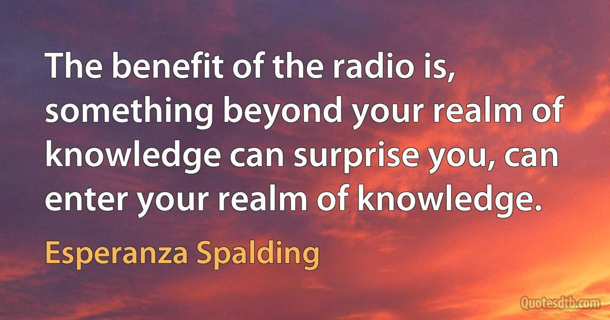 The benefit of the radio is, something beyond your realm of knowledge can surprise you, can enter your realm of knowledge. (Esperanza Spalding)