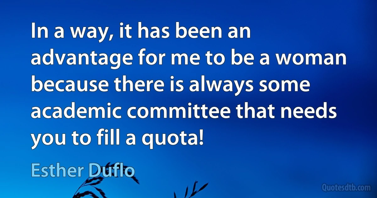 In a way, it has been an advantage for me to be a woman because there is always some academic committee that needs you to fill a quota! (Esther Duflo)