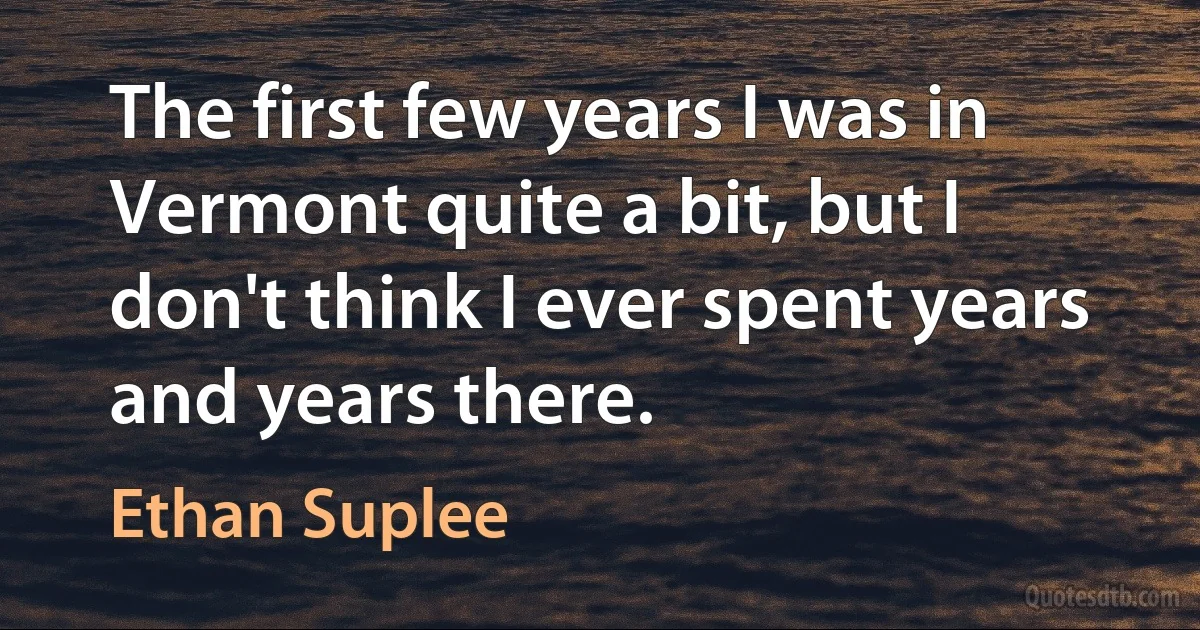 The first few years I was in Vermont quite a bit, but I don't think I ever spent years and years there. (Ethan Suplee)