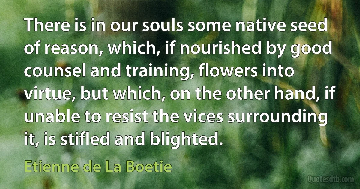 There is in our souls some native seed of reason, which, if nourished by good counsel and training, flowers into virtue, but which, on the other hand, if unable to resist the vices surrounding it, is stifled and blighted. (Etienne de La Boetie)