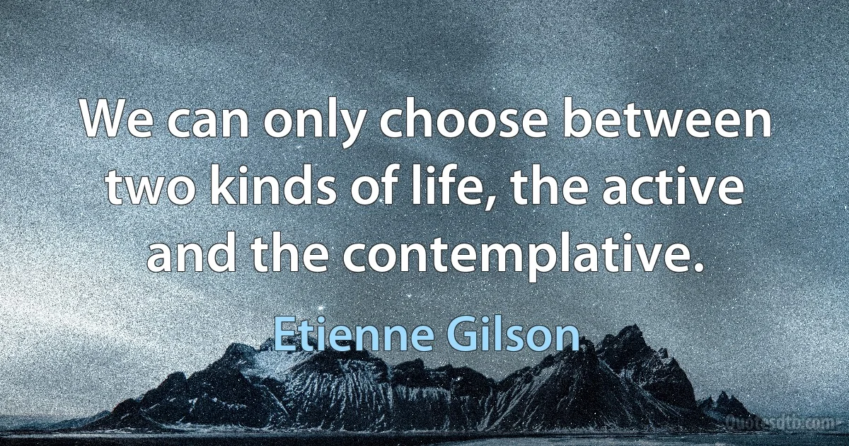 We can only choose between two kinds of life, the active and the contemplative. (Etienne Gilson)