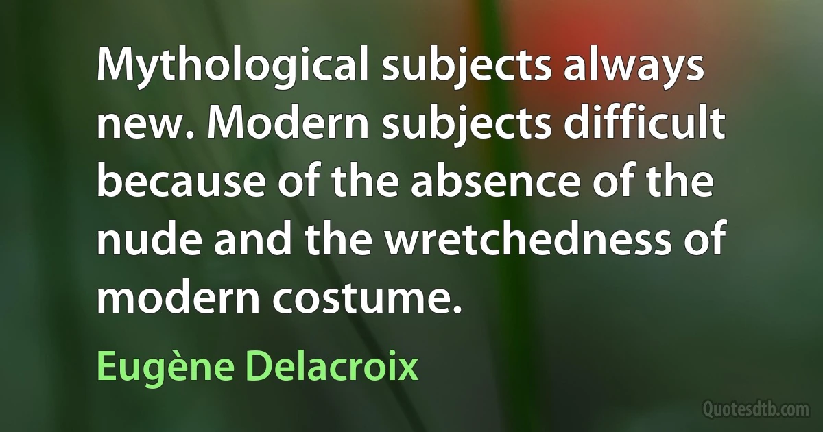 Mythological subjects always new. Modern subjects difficult because of the absence of the nude and the wretchedness of modern costume. (Eugène Delacroix)