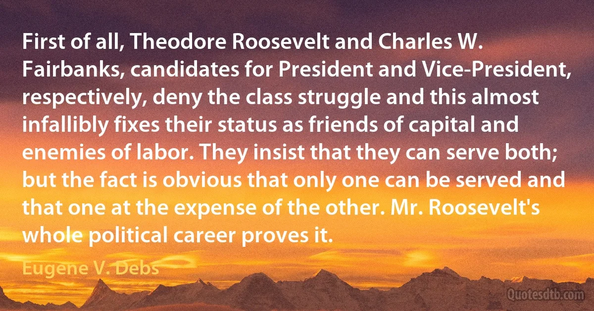 First of all, Theodore Roosevelt and Charles W. Fairbanks, candidates for President and Vice-President, respectively, deny the class struggle and this almost infallibly fixes their status as friends of capital and enemies of labor. They insist that they can serve both; but the fact is obvious that only one can be served and that one at the expense of the other. Mr. Roosevelt's whole political career proves it. (Eugene V. Debs)