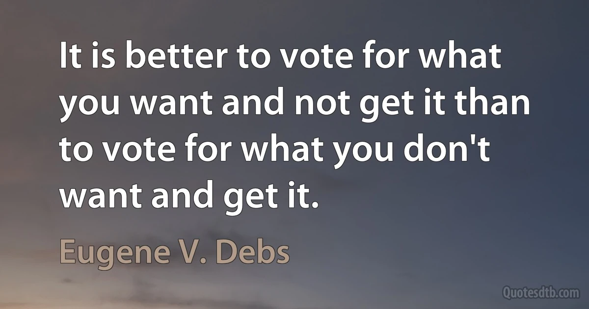 It is better to vote for what you want and not get it than to vote for what you don't want and get it. (Eugene V. Debs)