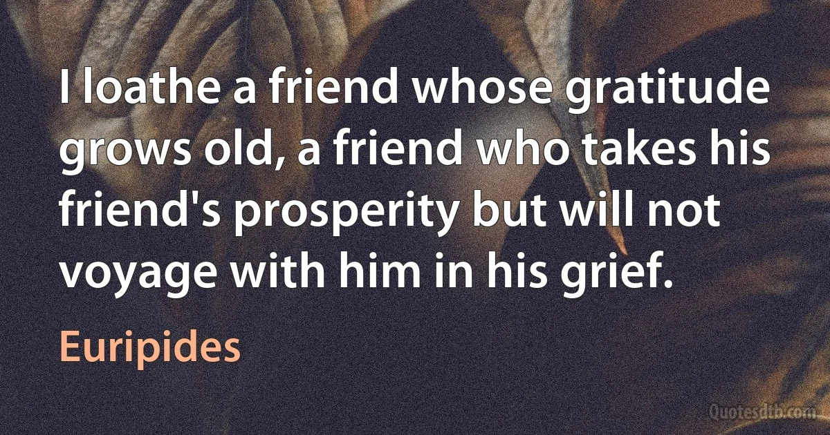 I loathe a friend whose gratitude grows old, a friend who takes his friend's prosperity but will not voyage with him in his grief. (Euripides)