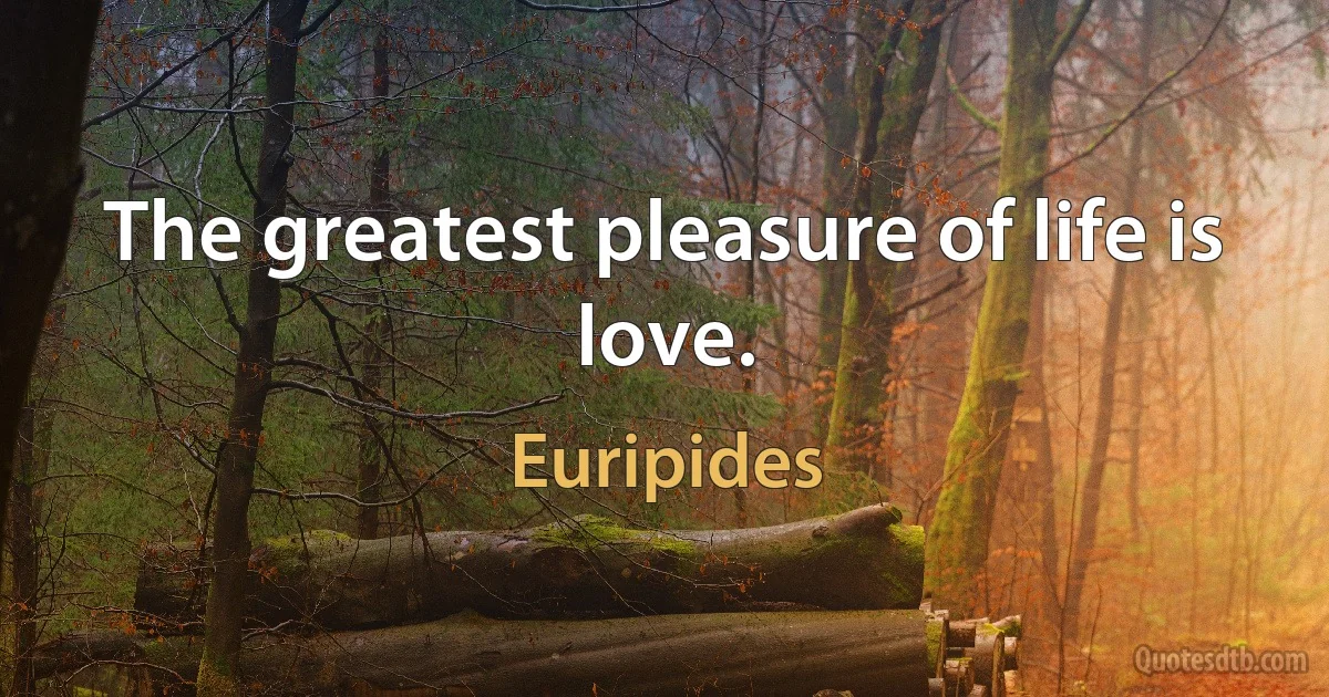 The greatest pleasure of life is love. (Euripides)