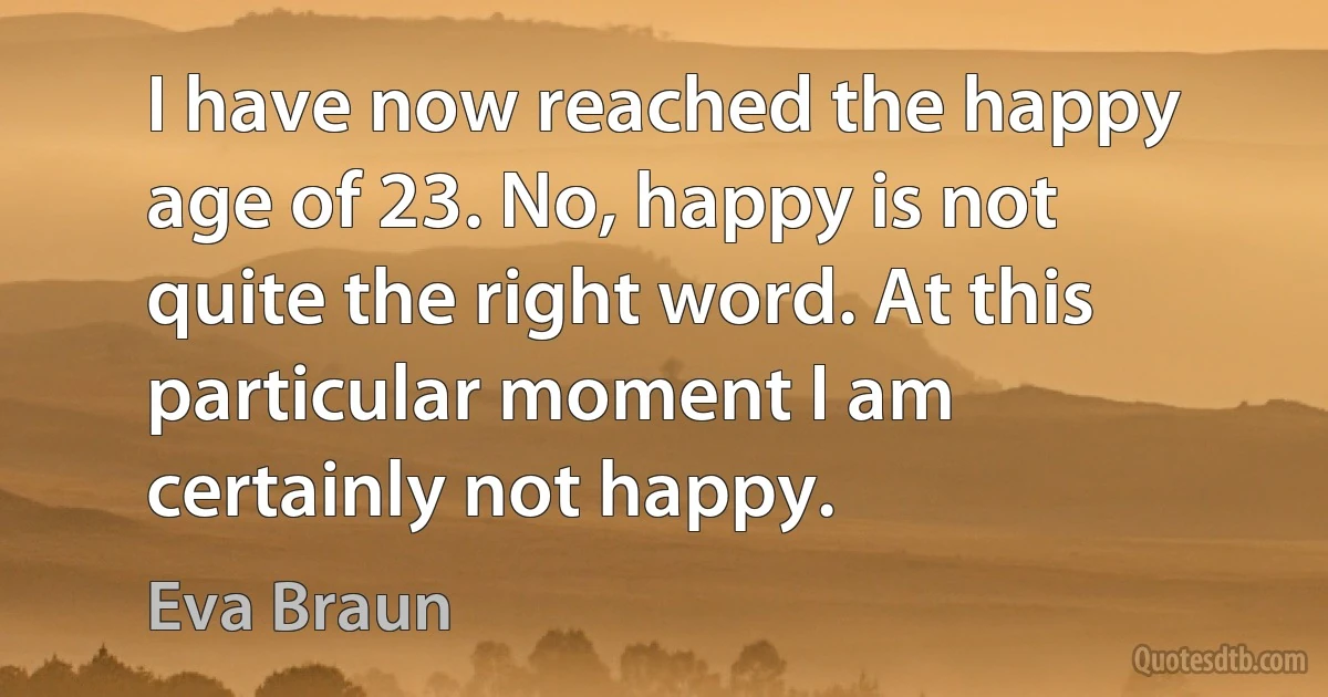 I have now reached the happy age of 23. No, happy is not quite the right word. At this particular moment I am certainly not happy. (Eva Braun)