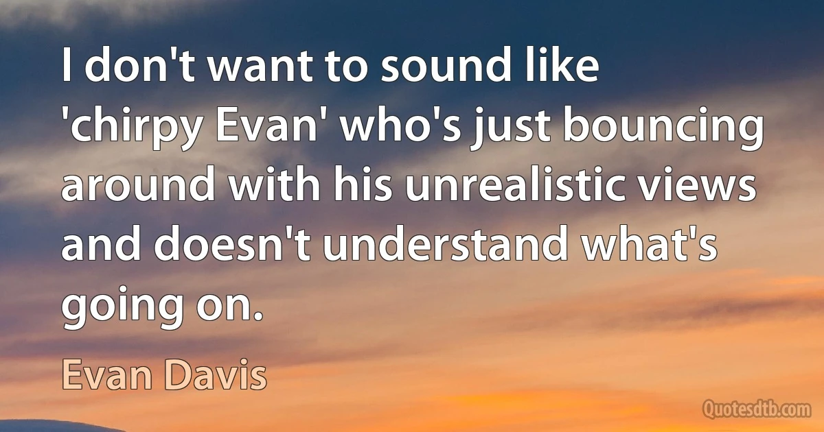 I don't want to sound like 'chirpy Evan' who's just bouncing around with his unrealistic views and doesn't understand what's going on. (Evan Davis)