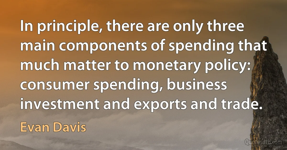 In principle, there are only three main components of spending that much matter to monetary policy: consumer spending, business investment and exports and trade. (Evan Davis)