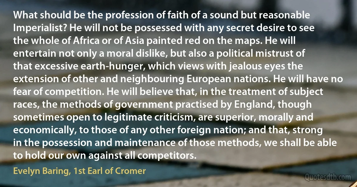 What should be the profession of faith of a sound but reasonable Imperialist? He will not be possessed with any secret desire to see the whole of Africa or of Asia painted red on the maps. He will entertain not only a moral dislike, but also a political mistrust of that excessive earth-hunger, which views with jealous eyes the extension of other and neighbouring European nations. He will have no fear of competition. He will believe that, in the treatment of subject races, the methods of government practised by England, though sometimes open to legitimate criticism, are superior, morally and economically, to those of any other foreign nation; and that, strong in the possession and maintenance of those methods, we shall be able to hold our own against all competitors. (Evelyn Baring, 1st Earl of Cromer)