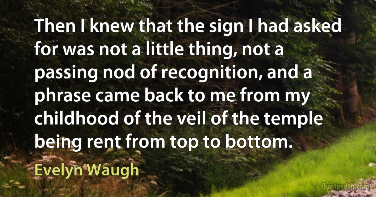 Then I knew that the sign I had asked for was not a little thing, not a passing nod of recognition, and a phrase came back to me from my childhood of the veil of the temple being rent from top to bottom. (Evelyn Waugh)