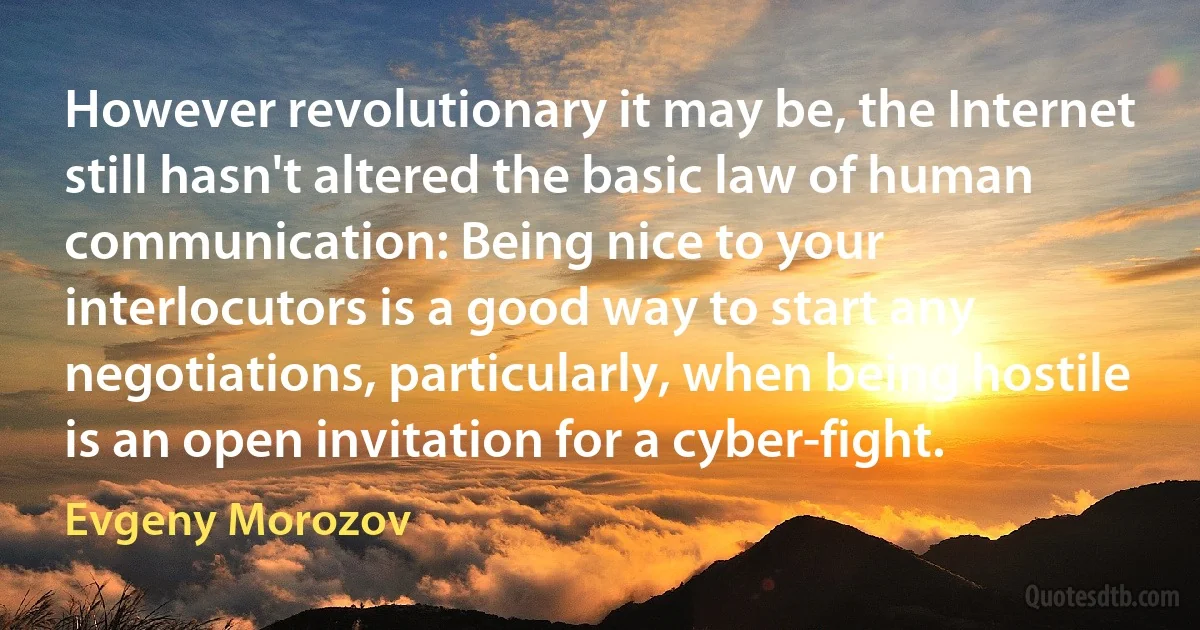 However revolutionary it may be, the Internet still hasn't altered the basic law of human communication: Being nice to your interlocutors is a good way to start any negotiations, particularly, when being hostile is an open invitation for a cyber-fight. (Evgeny Morozov)