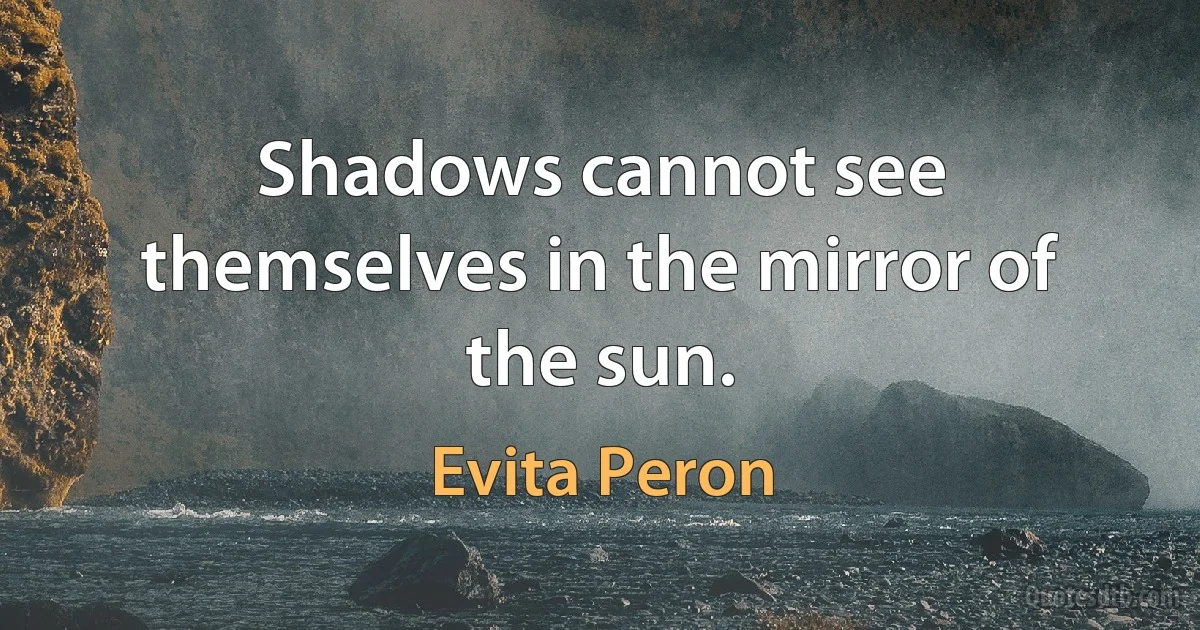 Shadows cannot see themselves in the mirror of the sun. (Evita Peron)