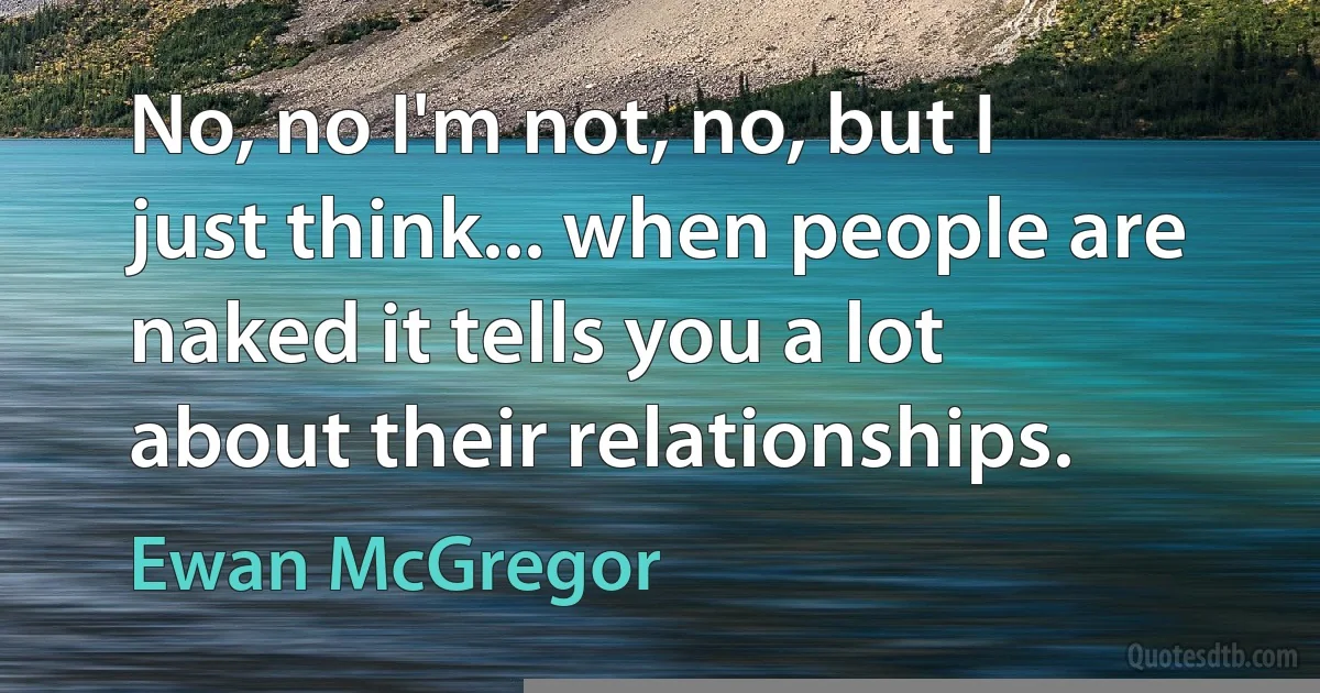 No, no I'm not, no, but I just think... when people are naked it tells you a lot about their relationships. (Ewan McGregor)