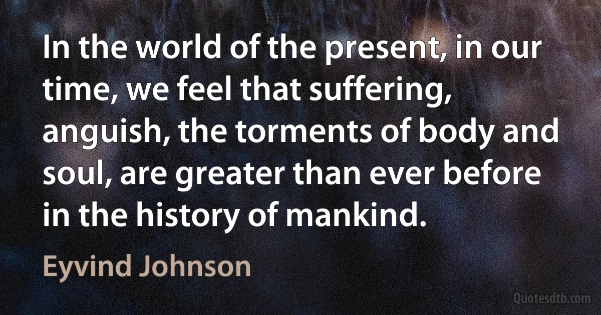 In the world of the present, in our time, we feel that suffering, anguish, the torments of body and soul, are greater than ever before in the history of mankind. (Eyvind Johnson)