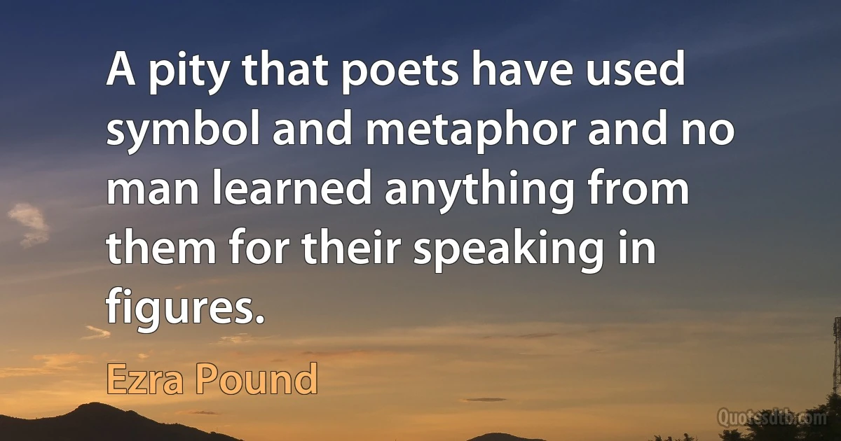 A pity that poets have used symbol and metaphor and no man learned anything from them for their speaking in figures. (Ezra Pound)