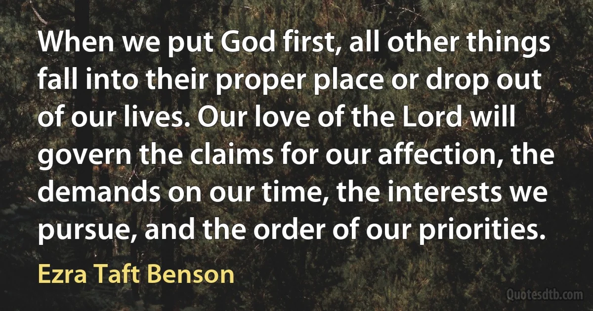 When we put God first, all other things fall into their proper place or drop out of our lives. Our love of the Lord will govern the claims for our affection, the demands on our time, the interests we pursue, and the order of our priorities. (Ezra Taft Benson)