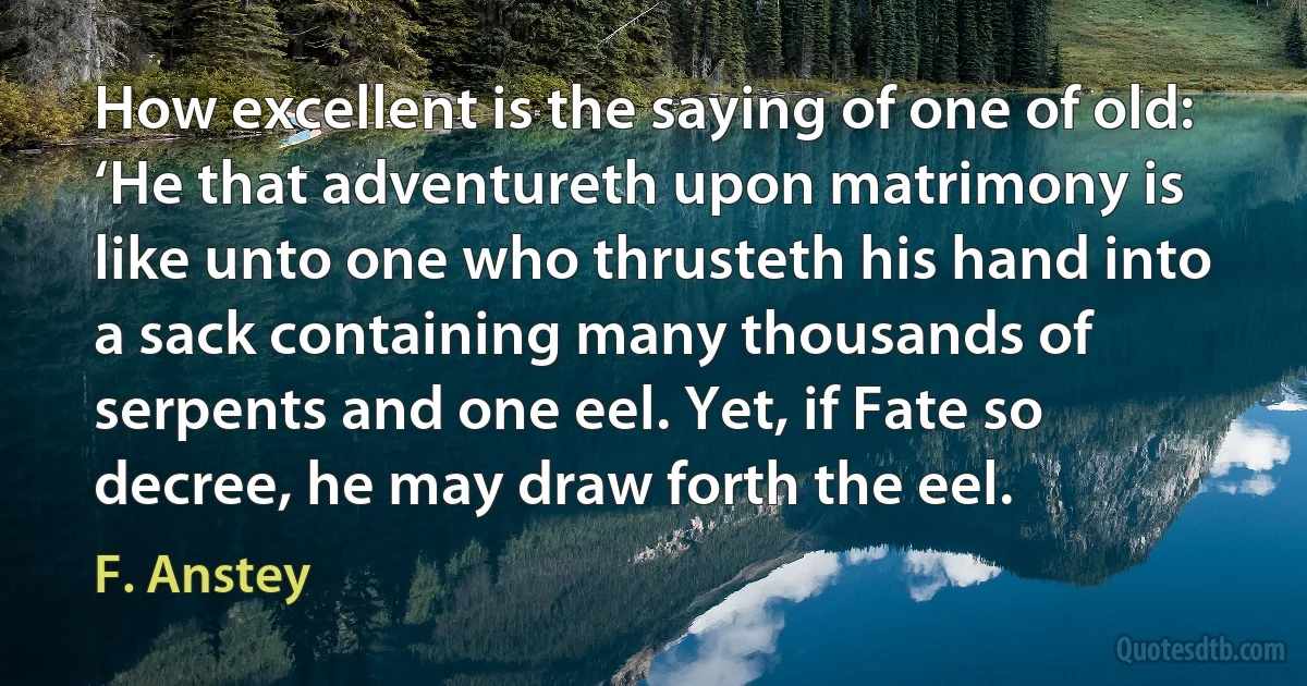 How excellent is the saying of one of old: ‘He that adventureth upon matrimony is like unto one who thrusteth his hand into a sack containing many thousands of serpents and one eel. Yet, if Fate so decree, he may draw forth the eel. (F. Anstey)