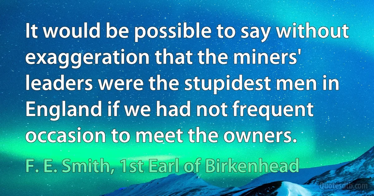 It would be possible to say without exaggeration that the miners' leaders were the stupidest men in England if we had not frequent occasion to meet the owners. (F. E. Smith, 1st Earl of Birkenhead)