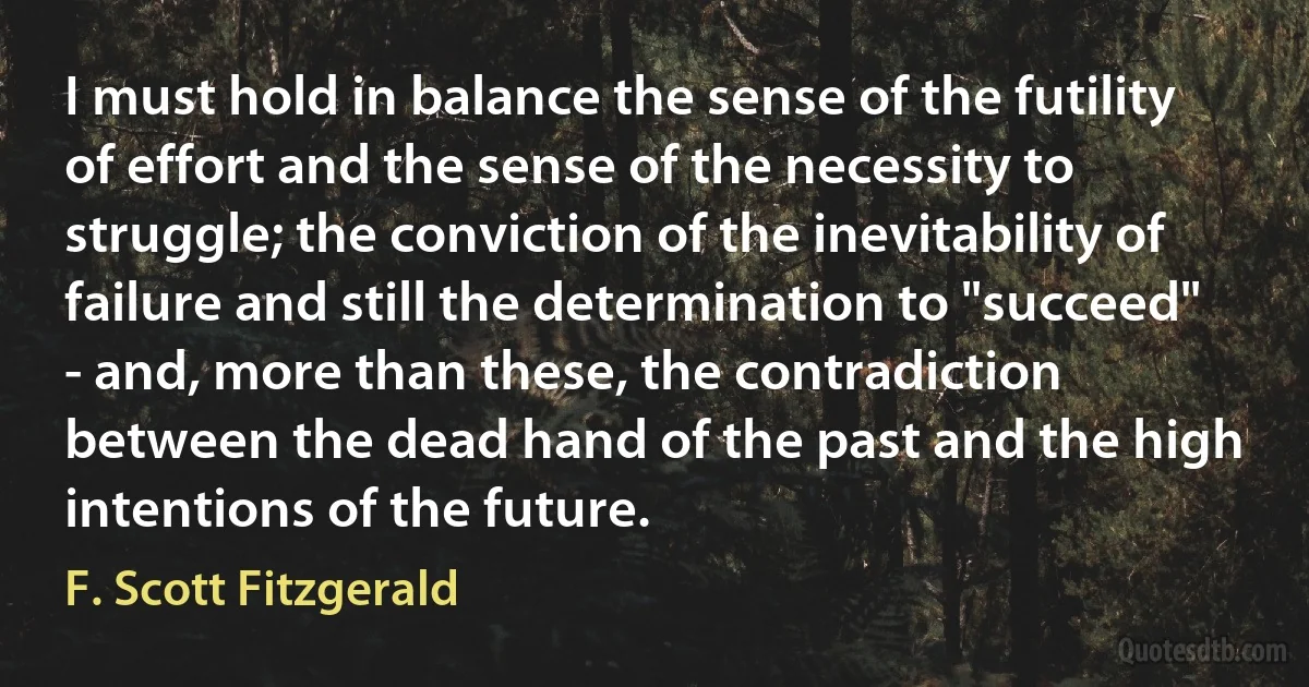 I must hold in balance the sense of the futility of effort and the sense of the necessity to struggle; the conviction of the inevitability of failure and still the determination to "succeed" - and, more than these, the contradiction between the dead hand of the past and the high intentions of the future. (F. Scott Fitzgerald)