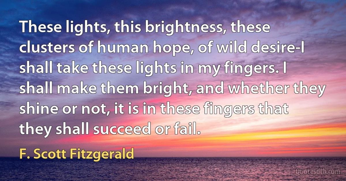 These lights, this brightness, these clusters of human hope, of wild desire-I shall take these lights in my fingers. I shall make them bright, and whether they shine or not, it is in these fingers that they shall succeed or fail. (F. Scott Fitzgerald)