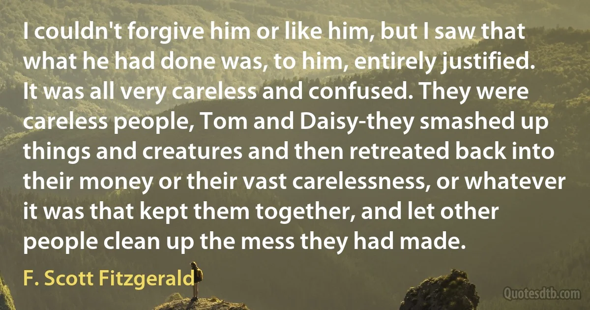 I couldn't forgive him or like him, but I saw that what he had done was, to him, entirely justified. It was all very careless and confused. They were careless people, Tom and Daisy-they smashed up things and creatures and then retreated back into their money or their vast carelessness, or whatever it was that kept them together, and let other people clean up the mess they had made. (F. Scott Fitzgerald)