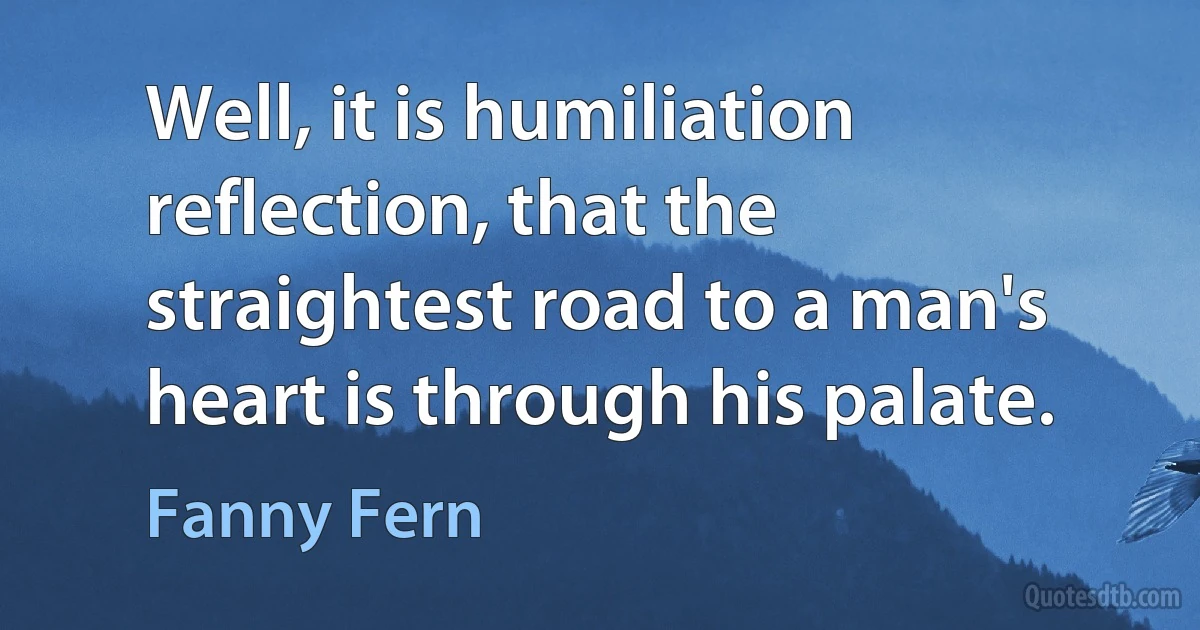 Well, it is humiliation reflection, that the straightest road to a man's heart is through his palate. (Fanny Fern)