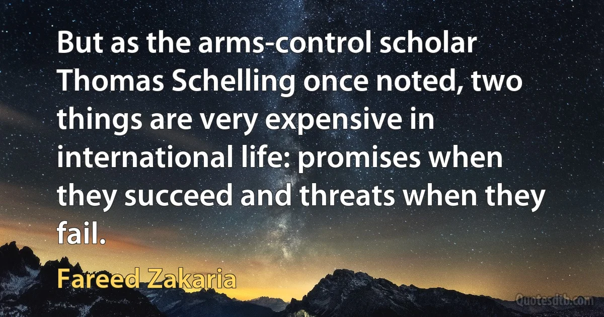 But as the arms-control scholar Thomas Schelling once noted, two things are very expensive in international life: promises when they succeed and threats when they fail. (Fareed Zakaria)