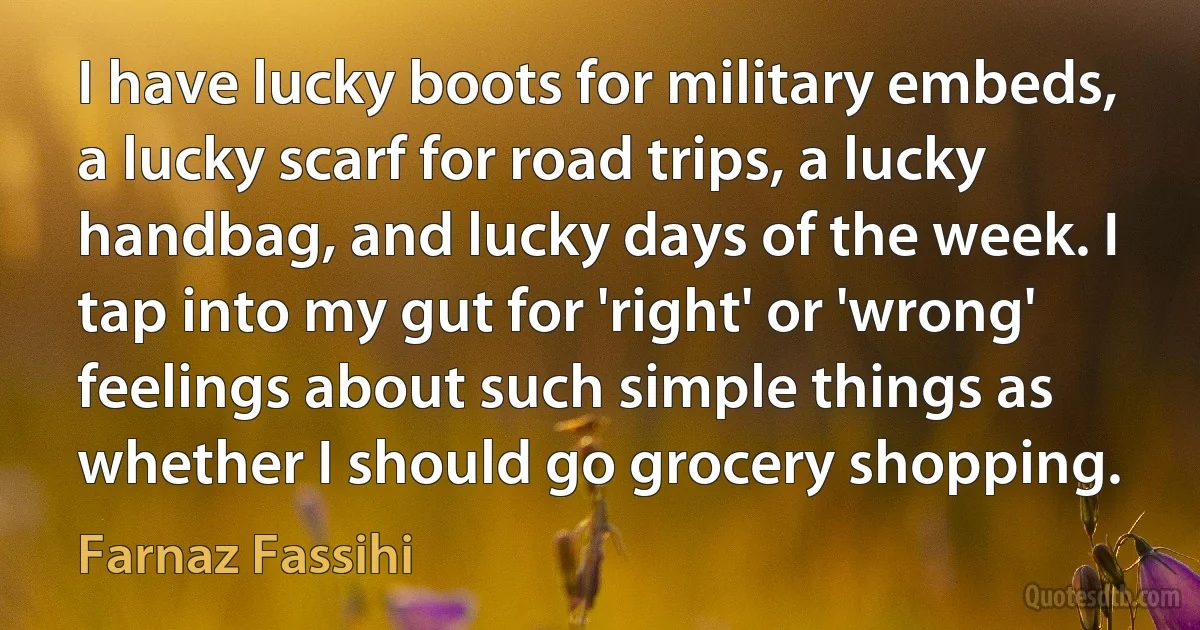 I have lucky boots for military embeds, a lucky scarf for road trips, a lucky handbag, and lucky days of the week. I tap into my gut for 'right' or 'wrong' feelings about such simple things as whether I should go grocery shopping. (Farnaz Fassihi)