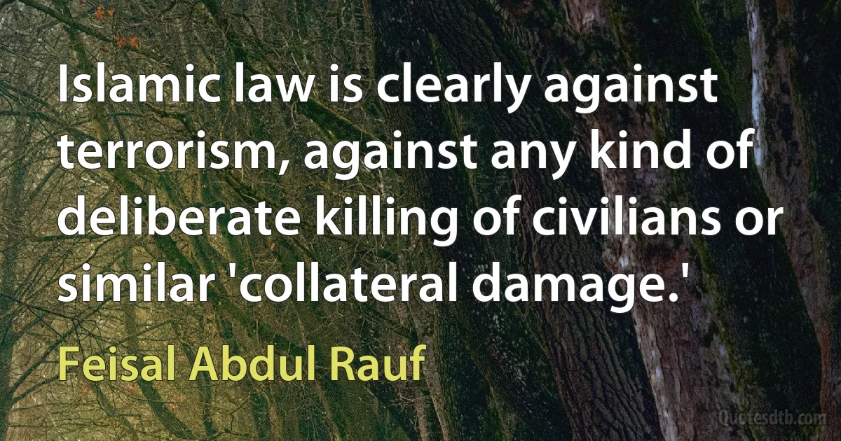 Islamic law is clearly against terrorism, against any kind of deliberate killing of civilians or similar 'collateral damage.' (Feisal Abdul Rauf)