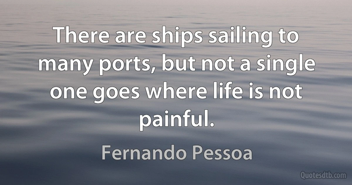 There are ships sailing to many ports, but not a single one goes where life is not painful. (Fernando Pessoa)